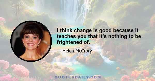 I think change is good because it teaches you that it's nothing to be frightened of.