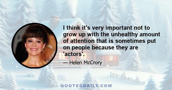 I think it's very important not to grow up with the unhealthy amount of attention that is sometimes put on people because they are 'actors'.