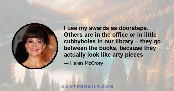 I use my awards as doorsteps. Others are in the office or in little cubbyholes in our library – they go between the books, because they actually look like arty pieces