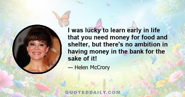 I was lucky to learn early in life that you need money for food and shelter, but there's no ambition in having money in the bank for the sake of it!