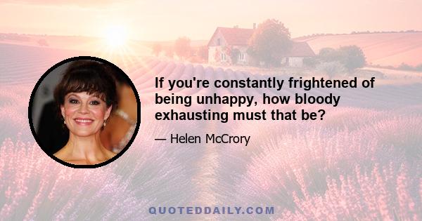 If you're constantly frightened of being unhappy, how bloody exhausting must that be?