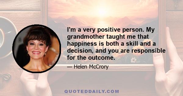 I'm a very positive person. My grandmother taught me that happiness is both a skill and a decision, and you are responsible for the outcome.