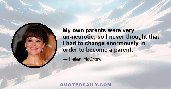 My own parents were very un-neurotic, so I never thought that I had to change enormously in order to become a parent.