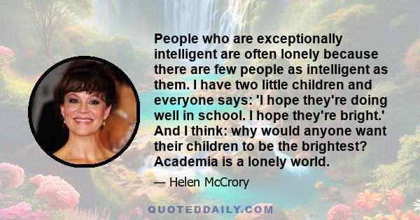 People who are exceptionally intelligent are often lonely because there are few people as intelligent as them. I have two little children and everyone says: 'I hope they're doing well in school. I hope they're bright.'