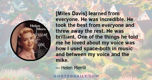 [Miles Davis] learned from everyone. He was incredible. He took the best from everyone and threw away the rest. He was brilliant. One of the things he told me he loved about my voice was how I used space-both in music