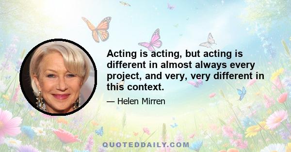 Acting is acting, but acting is different in almost always every project, and very, very different in this context.