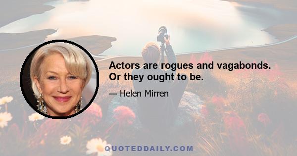 Actors are rogues and vagabonds. Or they ought to be.