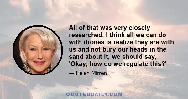 All of that was very closely researched. I think all we can do with drones is realize they are with us and not bury our heads in the sand about it, we should say, 'Okay, how do we regulate this?'