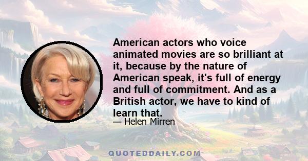 American actors who voice animated movies are so brilliant at it, because by the nature of American speak, it's full of energy and full of commitment. And as a British actor, we have to kind of learn that.