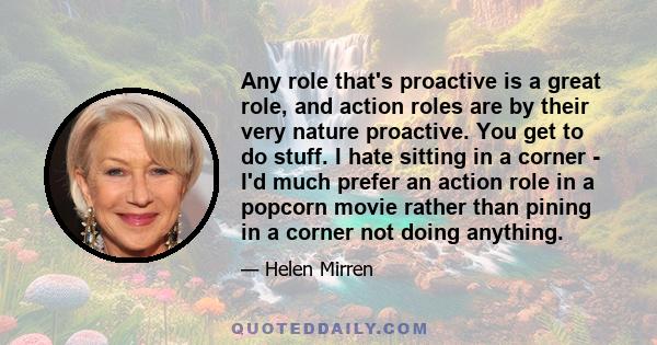 Any role that's proactive is a great role, and action roles are by their very nature proactive. You get to do stuff. I hate sitting in a corner - I'd much prefer an action role in a popcorn movie rather than pining in a 