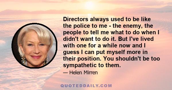 Directors always used to be like the police to me - the enemy, the people to tell me what to do when I didn't want to do it. But I've lived with one for a while now and I guess I can put myself more in their position.