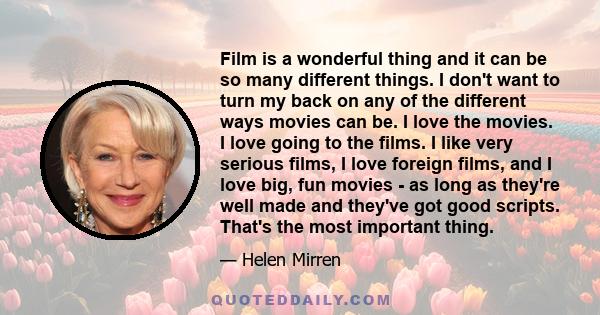 Film is a wonderful thing and it can be so many different things. I don't want to turn my back on any of the different ways movies can be. I love the movies. I love going to the films. I like very serious films, I love