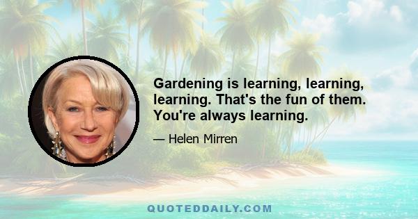 Gardening is learning, learning, learning. That's the fun of them. You're always learning.