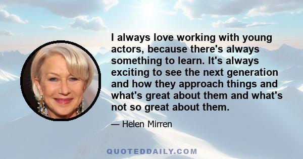 I always love working with young actors, because there's always something to learn. It's always exciting to see the next generation and how they approach things and what's great about them and what's not so great about