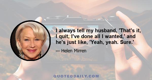 I always tell my husband, 'That's it, I quit, I've done all I wanted,' and he's just like, 'Yeah, yeah. Sure.'