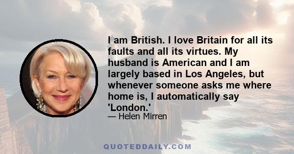 I am British. I love Britain for all its faults and all its virtues. My husband is American and I am largely based in Los Angeles, but whenever someone asks me where home is, I automatically say 'London.'