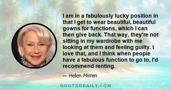 I am in a fabulously lucky position in that I get to wear beautiful, beautiful gowns for functions, which I can then give back. That way, they're not sitting in my wardrobe with me looking at them and feeling guilty. I