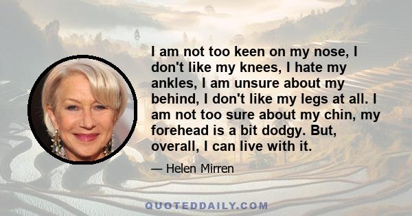 I am not too keen on my nose, I don't like my knees, I hate my ankles, I am unsure about my behind, I don't like my legs at all. I am not too sure about my chin, my forehead is a bit dodgy. But, overall, I can live with 