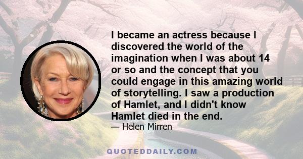 I became an actress because I discovered the world of the imagination when I was about 14 or so and the concept that you could engage in this amazing world of storytelling. I saw a production of Hamlet, and I didn't