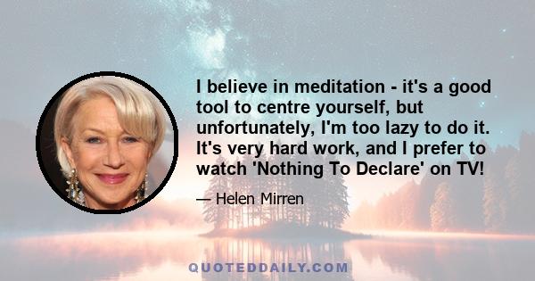 I believe in meditation - it's a good tool to centre yourself, but unfortunately, I'm too lazy to do it. It's very hard work, and I prefer to watch 'Nothing To Declare' on TV!