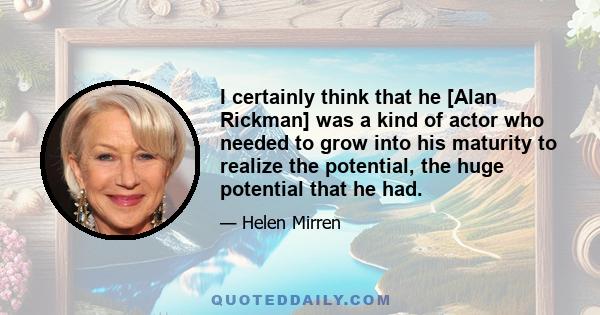 I certainly think that he [Alan Rickman] was a kind of actor who needed to grow into his maturity to realize the potential, the huge potential that he had.