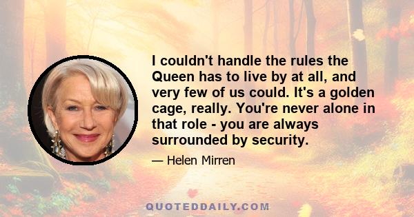 I couldn't handle the rules the Queen has to live by at all, and very few of us could. It's a golden cage, really. You're never alone in that role - you are always surrounded by security.