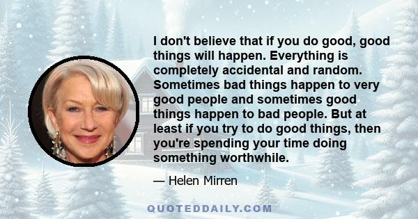 I don't believe that if you do good, good things will happen. Everything is completely accidental and random. Sometimes bad things happen to very good people and sometimes good things happen to bad people. But at least