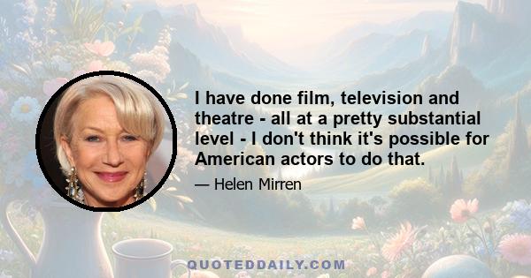 I have done film, television and theatre - all at a pretty substantial level - I don't think it's possible for American actors to do that.