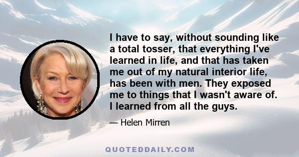 I have to say, without sounding like a total tosser, that everything I've learned in life, and that has taken me out of my natural interior life, has been with men. They exposed me to things that I wasn't aware of. I