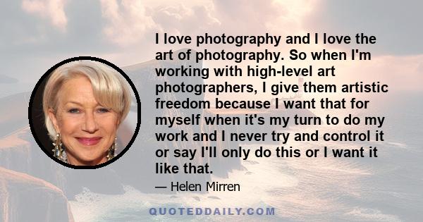 I love photography and I love the art of photography. So when I'm working with high-level art photographers, I give them artistic freedom because I want that for myself when it's my turn to do my work and I never try