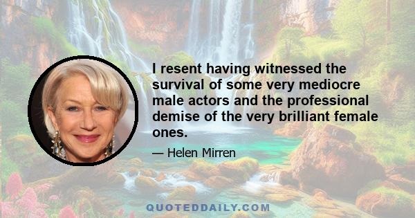 I resent having witnessed the survival of some very mediocre male actors and the professional demise of the very brilliant female ones.