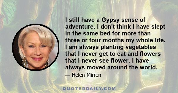 I still have a Gypsy sense of adventure. I don't think I have slept in the same bed for more than three or four months my whole life. I am always planting vegetables that I never get to eat and flowers that I never see