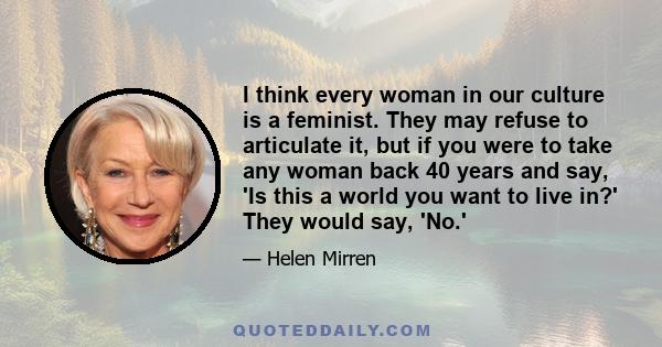 I think every woman in our culture is a feminist. They may refuse to articulate it, but if you were to take any woman back 40 years and say, 'Is this a world you want to live in?' They would say, 'No.'