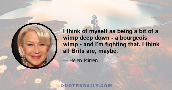 I think of myself as being a bit of a wimp deep down - a bourgeois wimp - and I'm fighting that. I think all Brits are, maybe.