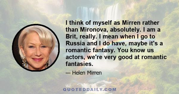 I think of myself as Mirren rather than Mironova, absolutely. I am a Brit, really. I mean when I go to Russia and I do have, maybe it's a romantic fantasy. You know us actors, we're very good at romantic fantasies.