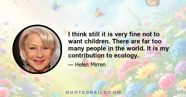 I think still it is very fine not to want children. There are far too many people in the world. It is my contribution to ecology.