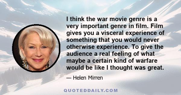 I think the war movie genre is a very important genre in film. Film gives you a visceral experience of something that you would never otherwise experience. To give the audience a real feeling of what maybe a certain