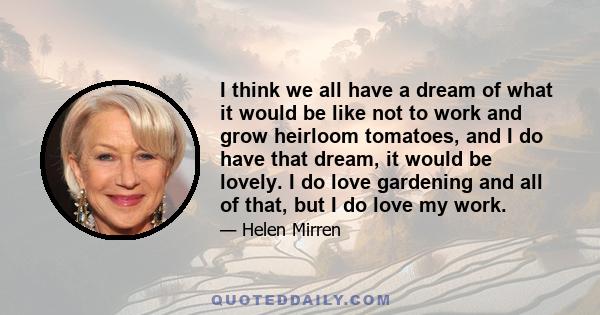 I think we all have a dream of what it would be like not to work and grow heirloom tomatoes, and I do have that dream, it would be lovely. I do love gardening and all of that, but I do love my work.