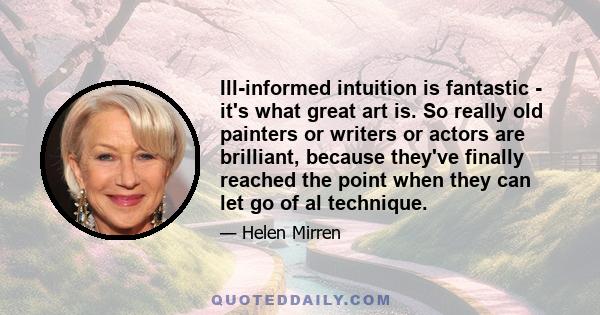 Ill-informed intuition is fantastic - it's what great art is. So really old painters or writers or actors are brilliant, because they've finally reached the point when they can let go of al technique.