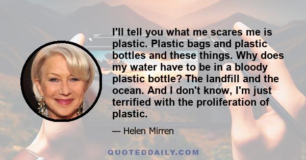 I'll tell you what me scares me is plastic. Plastic bags and plastic bottles and these things. Why does my water have to be in a bloody plastic bottle? The landfill and the ocean. And I don't know, I'm just terrified