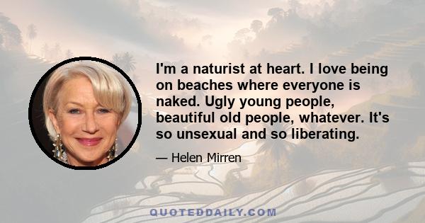 I'm a naturist at heart. I love being on beaches where everyone is naked. Ugly young people, beautiful old people, whatever. It's so unsexual and so liberating.