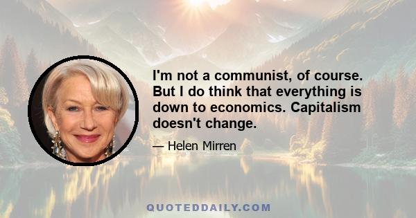 I'm not a communist, of course. But I do think that everything is down to economics. Capitalism doesn't change.