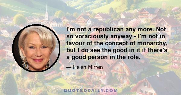 I'm not a republican any more. Not so voraciously anyway - I'm not in favour of the concept of monarchy, but I do see the good in it if there's a good person in the role.