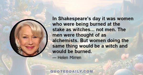 In Shakespeare's day it was women who were being burned at the stake as witches... not men. The men were thought of as alchemists. But women doing the same thing would be a witch and would be burned.