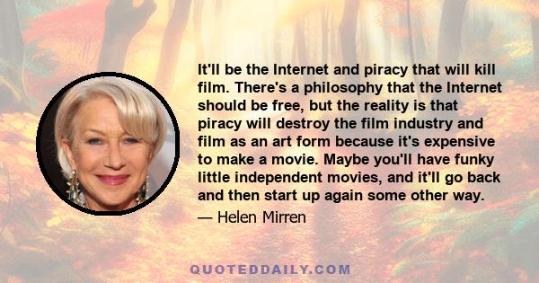 It'll be the Internet and piracy that will kill film. There's a philosophy that the Internet should be free, but the reality is that piracy will destroy the film industry and film as an art form because it's expensive