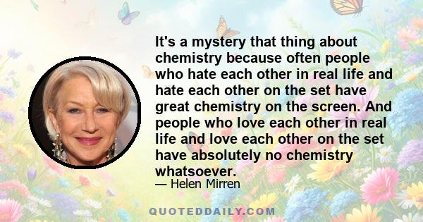 It's a mystery that thing about chemistry because often people who hate each other in real life and hate each other on the set have great chemistry on the screen. And people who love each other in real life and love