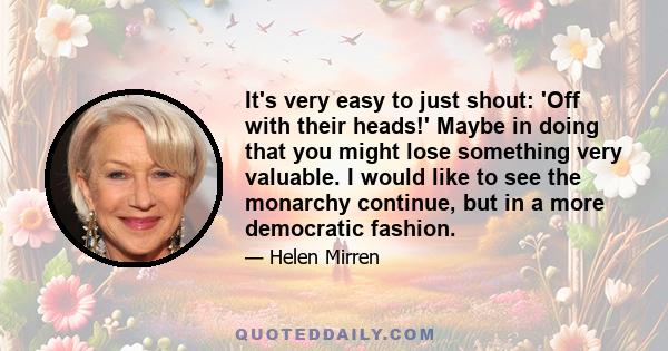 It's very easy to just shout: 'Off with their heads!' Maybe in doing that you might lose something very valuable. I would like to see the monarchy continue, but in a more democratic fashion.