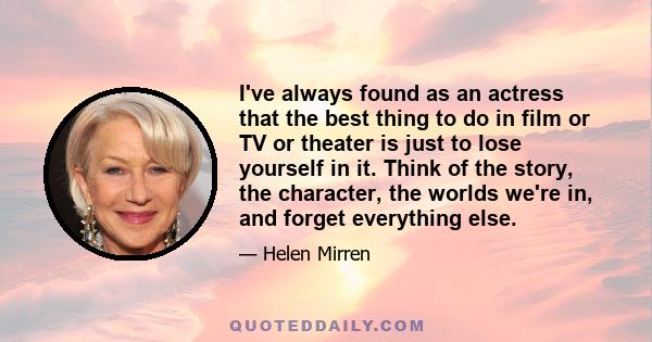 I've always found as an actress that the best thing to do in film or TV or theater is just to lose yourself in it. Think of the story, the character, the worlds we're in, and forget everything else.