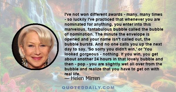 I've not won different awards - many, many times - so luckily I've practiced that whenever you are nominated for anything, you enter into this marvelous, fantabulous bubble called the bubble of nomination. The minute