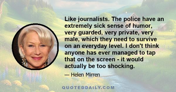 Like journalists. The police have an extremely sick sense of humor, very guarded, very private, very male, which they need to survive on an everyday level. I don't think anyone has ever managed to tap that on the screen 